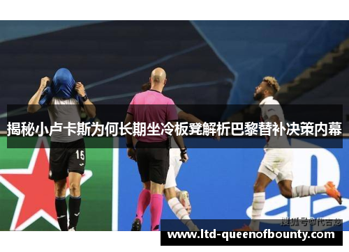 揭秘小卢卡斯为何长期坐冷板凳解析巴黎替补决策内幕
