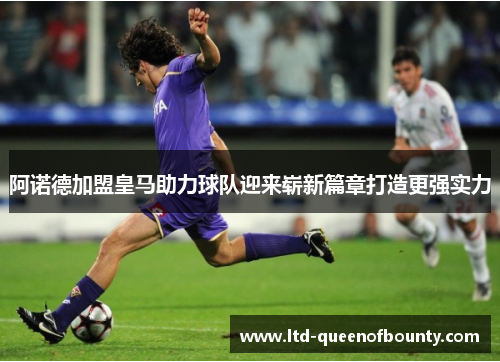阿诺德加盟皇马助力球队迎来崭新篇章打造更强实力
