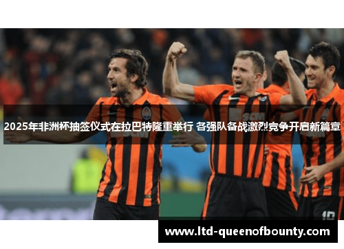 2025年非洲杯抽签仪式在拉巴特隆重举行 各强队备战激烈竞争开启新篇章 2025年非洲杯抽签仪式在拉巴特隆重举行 各强队备战激烈竞争开启新篇章