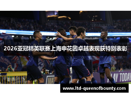 2026亚冠精英联赛上海申花因卓越表现获特别表彰 2026亚冠精英联赛上海申花因卓越表现获特别表彰