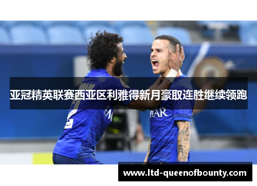 亚冠精英联赛西亚区利雅得新月豪取连胜继续领跑 亚冠精英联赛西亚区利雅得新月豪取连胜继续领跑