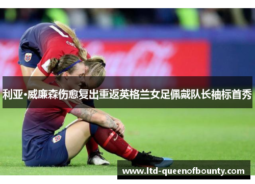 利亚·威廉森伤愈复出重返英格兰女足佩戴队长袖标首秀 利亚·威廉森伤愈复出重返英格兰女足佩戴队长袖标首秀